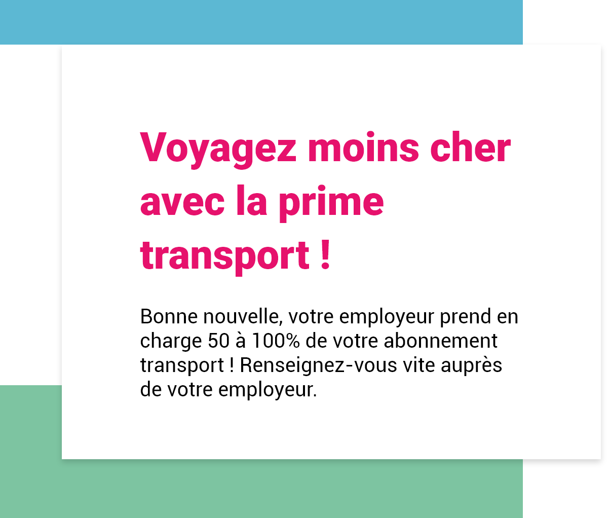 Voyagez moins cher avec la prime transport ! Bonne nouvelle, votre employeur prend en charge 50 à 100% de votre abonnement transport ! Renseignez-vous vite auprès de votre employeur.